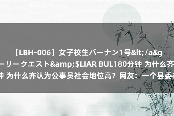 【LBH-006】女子校生パーナン1号</a>2008-05-14グローリークエスト&$LIAR BUL180分钟 为什么齐认为公事员社会地位高？网友：一个县委布告一年管上百亿