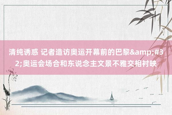 清纯诱惑 记者造访奥运开幕前的巴黎&#32;奥运会场合和东说念主文景不雅交相衬映