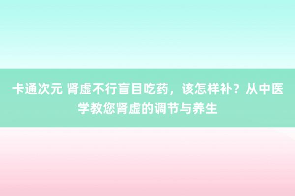 卡通次元 肾虚不行盲目吃药，该怎样补？从中医学教您肾虚的调节与养生