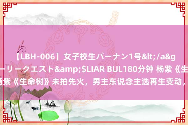 【LBH-006】女子校生パーナン1号</a>2008-05-14グローリークエスト&$LIAR BUL180分钟 杨紫《生命树》未拍先火，男主东说念主选再生变动，胡歌被曝将有望出演
