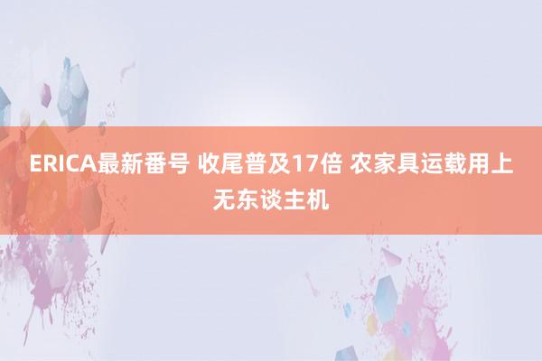 ERICA最新番号 收尾普及17倍 农家具运载用上无东谈主机