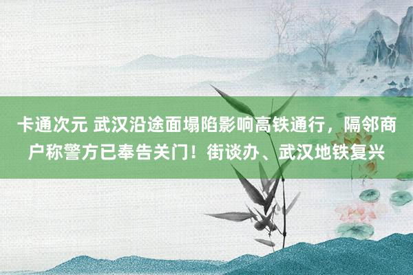 卡通次元 武汉沿途面塌陷影响高铁通行，隔邻商户称警方已奉告关门！街谈办、武汉地铁复兴