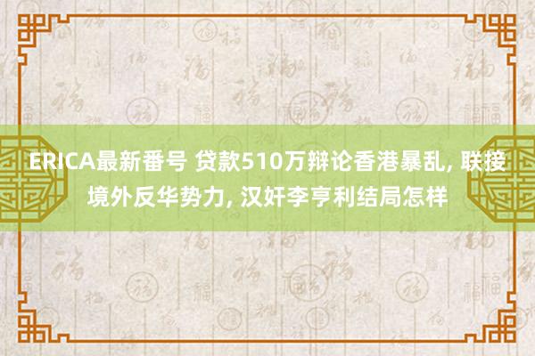 ERICA最新番号 贷款510万辩论香港暴乱， 联接境外反华势力， 汉奸李亨利结局怎样
