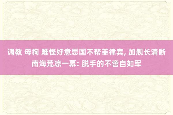 调教 母狗 难怪好意思国不帮菲律宾， 加舰长清晰南海荒凉一幕: 脱手的不啻自如军