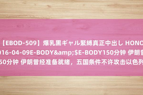 【EBOD-509】爆乳黒ギャル緊縛真正中出し HONOKA</a>2016-04-09E-BODY&$E-BODY150分钟 伊朗曾经准备就绪，五国条件不许攻击以色列？中国说了自制话！