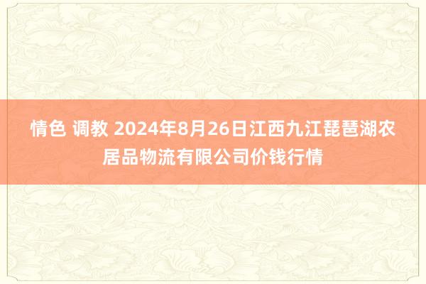 情色 调教 2024年8月26日江西九江琵琶湖农居品物流有限公司价钱行情