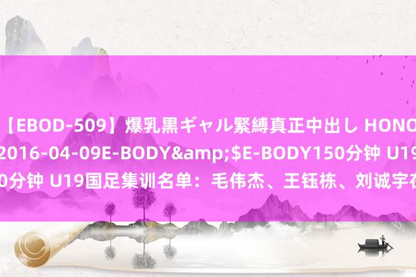 【EBOD-509】爆乳黒ギャル緊縛真正中出し HONOKA</a>2016-04-09E-BODY&$E-BODY150分钟 U19国足集训名单：毛伟杰、王钰栋、刘诚宇在列，泰山6东说念主