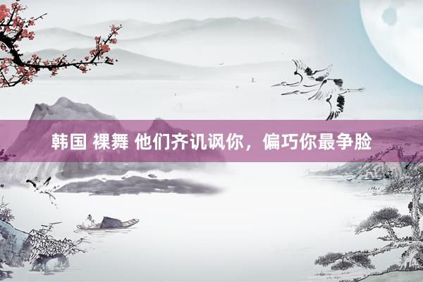 韩国 裸舞 他们齐讥讽你,偏巧你最争脸