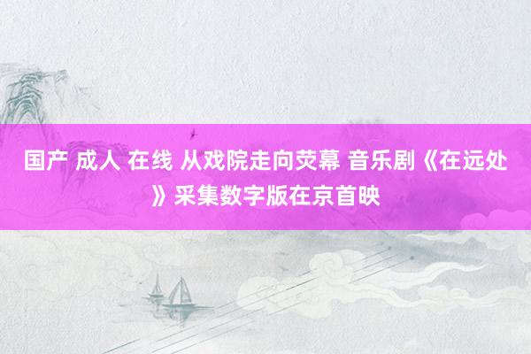国产 成人 在线 从戏院走向荧幕 音乐剧《在远处》采集数字版在京首映