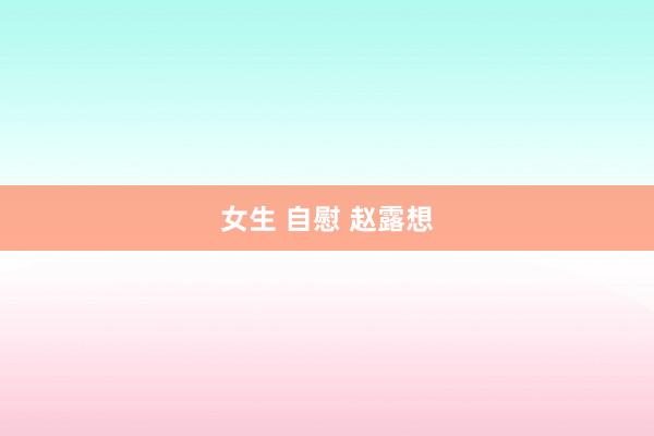 女生 自慰 赵露想