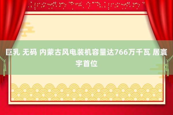巨乳 无码 内蒙古风电装机容量达766万千瓦 居寰宇首位