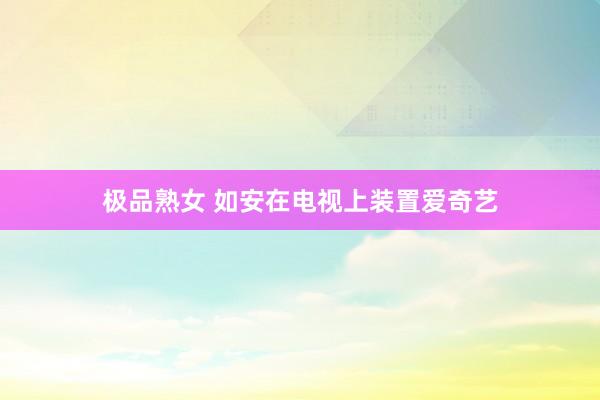 极品熟女 如安在电视上装置爱奇艺