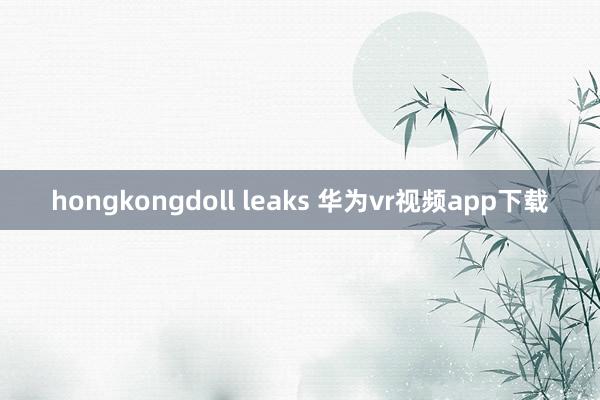 hongkongdoll leaks 华为vr视频app下载