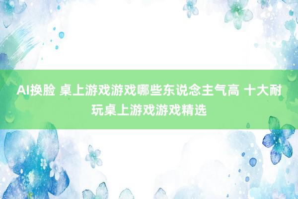 AI换脸 桌上游戏游戏哪些东说念主气高 十大耐玩桌上游戏游戏精选
