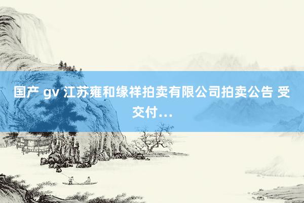 国产 gv 江苏雍和缘祥拍卖有限公司拍卖公告 受交付…