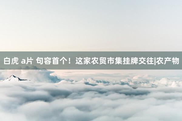 白虎 a片 句容首个！这家农贸市集挂牌交往|农产物