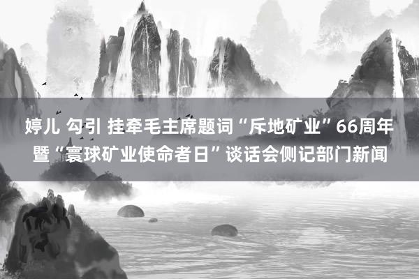 婷儿 勾引 挂牵毛主席题词“斥地矿业”66周年暨“寰球矿业使命者日”谈话会侧记部门新闻