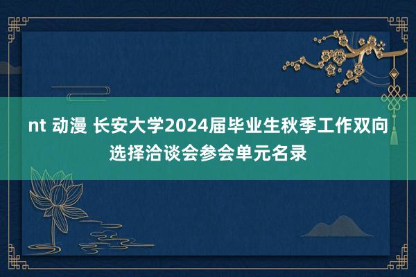 nt 动漫 长安大学2024届毕业生秋季工作双向选择洽谈会参会单元名录