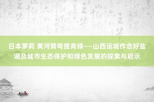 日本萝莉 黄河臂弯揽青绿——山西运城作念好盐湖及城市生态保护和绿色发展的探索与启示