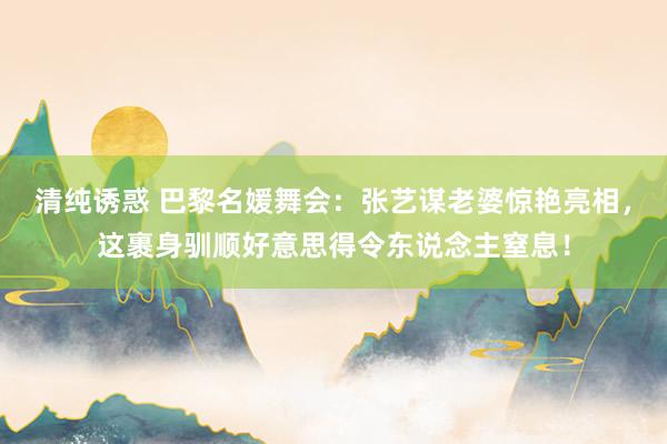 清纯诱惑 巴黎名媛舞会：张艺谋老婆惊艳亮相，这裹身驯顺好意思得令东说念主窒息！