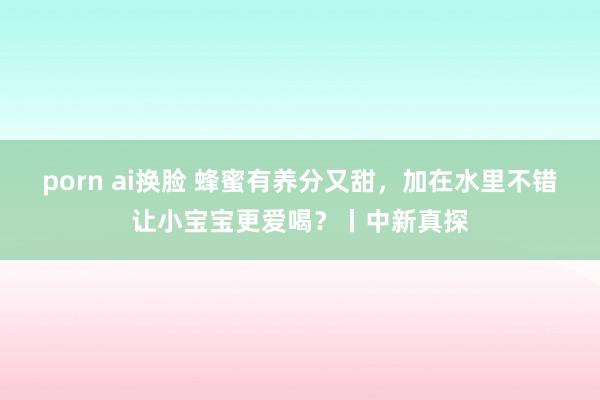 porn ai换脸 蜂蜜有养分又甜，加在水里不错让小宝宝更爱喝？丨中新真探