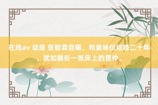 在线av 动漫 张智霖自曝，和袁咏仪结婚二十年，犹如躺在一张床上的昆仲。