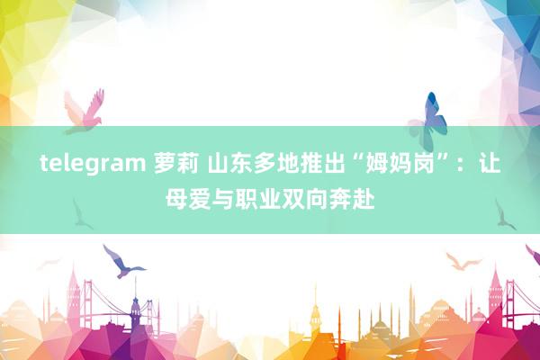 telegram 萝莉 山东多地推出“姆妈岗”：让母爱与职业双向奔赴