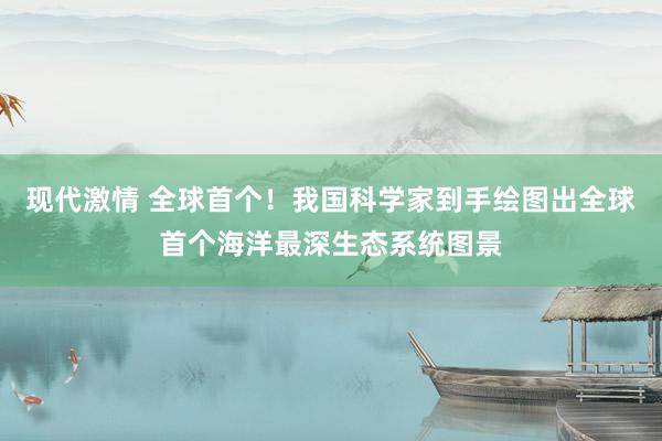 现代激情 全球首个！我国科学家到手绘图出全球首个海洋最深生态系统图景