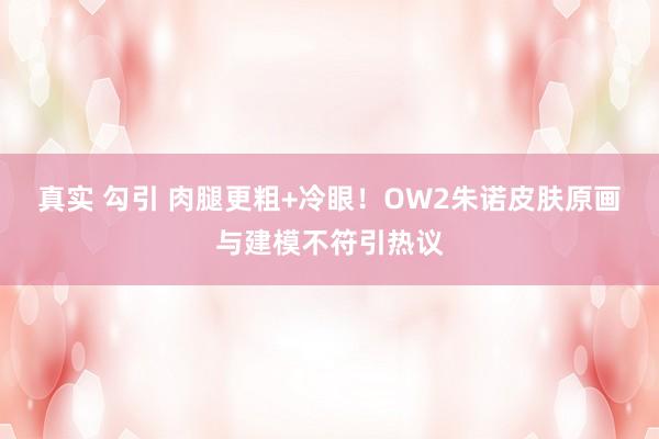 真实 勾引 肉腿更粗+冷眼！OW2朱诺皮肤原画与建模不符引热议