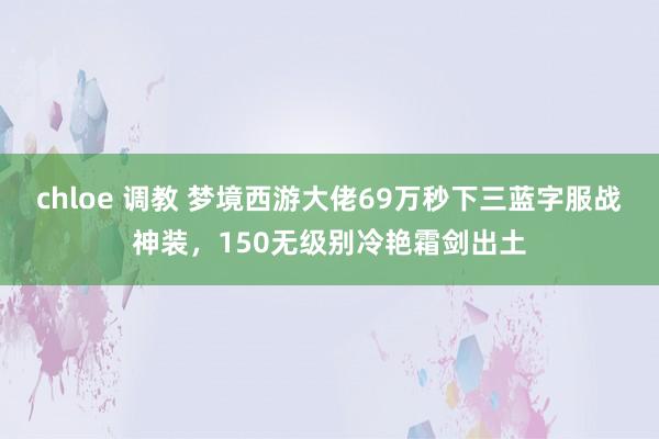 chloe 调教 梦境西游大佬69万秒下三蓝字服战神装，150无级别冷艳霜剑出土