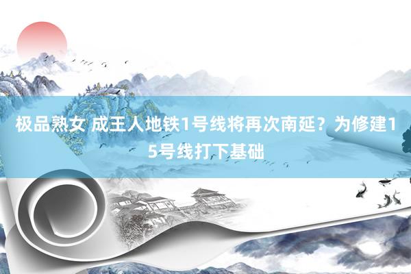 极品熟女 成王人地铁1号线将再次南延？为修建15号线打下基础