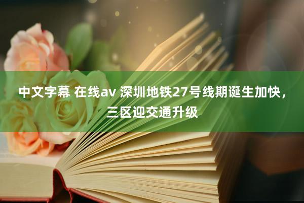 中文字幕 在线av 深圳地铁27号线期诞生加快，三区迎交通升级