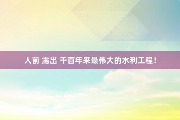 人前 露出 千百年来最伟大的水利工程！