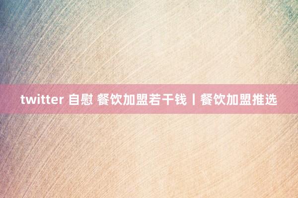 twitter 自慰 餐饮加盟若干钱丨餐饮加盟推选