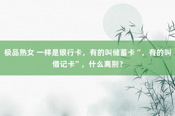 极品熟女 一样是银行卡，有的叫储蓄卡“，有的叫借记卡”，什么离别？