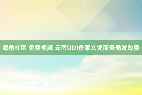 海角社区 免费视频 云南ODI备案文凭商务局发改委