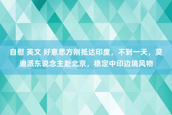 自慰 英文 好意思方刚抵达印度，不到一天，莫迪派东说念主赴北京，稳定中印边境风物