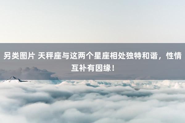 另类图片 天秤座与这两个星座相处独特和谐，性情互补有因缘！