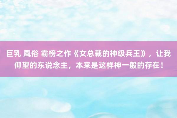 巨乳 風俗 霸榜之作《女总裁的神级兵王》，让我仰望的东说念主，本来是这样神一般的存在！