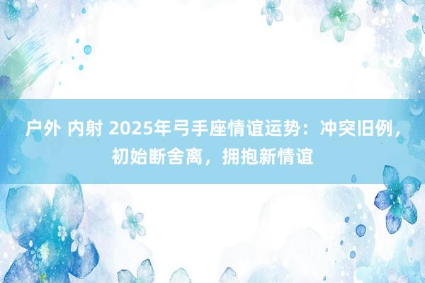 户外 内射 2025年弓手座情谊运势：冲突旧例，初始断舍离，拥抱新情谊