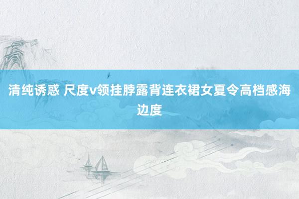 清纯诱惑 尺度v领挂脖露背连衣裙女夏令高档感海边度