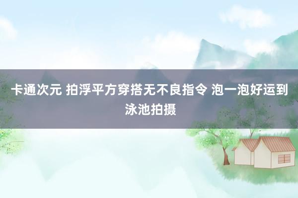 卡通次元 拍浮平方穿搭无不良指令 泡一泡好运到 泳池拍摄