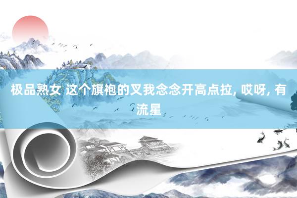 极品熟女 这个旗袍的叉我念念开高点拉， 哎呀， 有流星