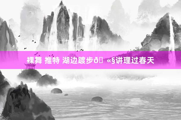 裸舞 推特 湖边踱步🫧讲理过春天
