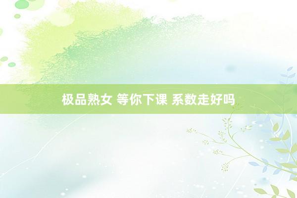 极品熟女 等你下课 系数走好吗