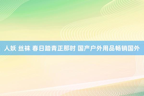 人妖 丝袜 春日踏青正那时 国产户外用品畅销国外