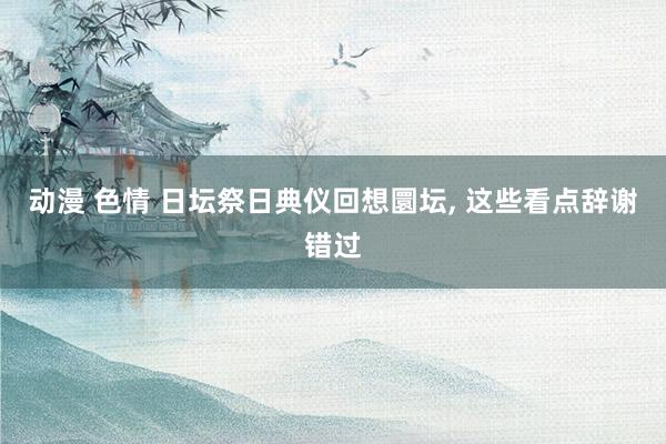 动漫 色情 日坛祭日典仪回想圜坛， 这些看点辞谢错过