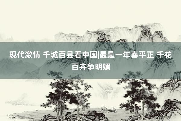 现代激情 千城百县看中国|最是一年春平正 千花百卉争明媚