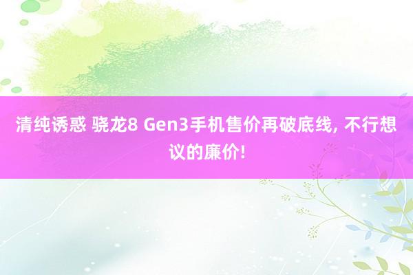 清纯诱惑 骁龙8 Gen3手机售价再破底线， 不行想议的廉价!