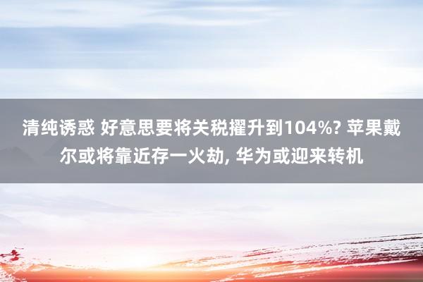 清纯诱惑 好意思要将关税擢升到104%? 苹果戴尔或将靠近存一火劫， 华为或迎来转机
